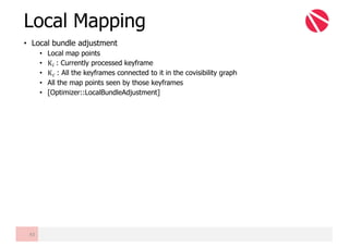 • Local bundle adjustment
• Local map points
• K"	: Currently processed keyframe
• Ku	: All the keyframes connected to it in the covisibility graph
• All the map points seen by those keyframes
• [Optimizer::LocalBundleAdjustment]
Local Mapping
43
 