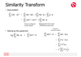 • Dual problem
• Solving by the quaternion
Similarity Transform
46
It	does	not	depend	
on	the	rotation	
Maximize this	term	would	
minimize	the	entire	cost
=
Property	of	
quaternion	product
 