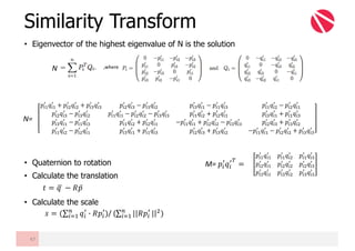 • Eigenvector of the highest eigenvalue of N is the solution
• Quaternion to rotation
• Calculate the translation
• Calculate the scale
Similarity Transform
47
N
𝑡 = 𝑞	F − 𝑅𝑝̅
𝑠 = (∑ 𝑞"
6
G 𝑅𝑝"
6
)@
"AB / (∑ ||𝑅𝑝"
6@
"AB ||?)
,where
𝑝"B
6
𝑞"B
6
+ 𝑝"?
6
𝑞"?
6
+ 𝑝"y
6
𝑞"y
6
𝑝"?
6
𝑞"y
6
− 𝑝"y
6
𝑞"?
6
𝑝"y
6
𝑞"B
6
− 𝑝"B
6
𝑞"y
6
𝑝"B
6
𝑞"?
6
− 𝑝"?
6
𝑞"B
6
𝑝"?
6
𝑞"y
6
− 𝑝"y
6
𝑞"?
6
𝑝"B
6
𝑞"B
6
− 𝑝"?
6
𝑞"?
6
− 𝑝"y
6
𝑞"y
6
𝑝"B
6
𝑞"?
6
+ 𝑝"?
6
𝑞"B
6
𝑝"y
6
𝑞"B
6
+ 𝑝"B
6
𝑞"y
6
𝑝"y
6
𝑞"B
6
− 𝑝"B
6
𝑞"y
6
𝑝"B
6
𝑞"?
6
+ 𝑝"?
6
𝑞"B
6
−𝑝"B
6
𝑞"B
6
+ 𝑝"?
6
𝑞"?
6
− 𝑝"y
6
𝑞"y
6
𝑝"?
6
𝑞"y
6
+ 𝑝"y
6
𝑞"?
6
𝑝"B
6
𝑞"?
6
− 𝑝"?
6
𝑞"B
6
𝑝"y
6
𝑞"B
6
+ 𝑝"B
6
𝑞"y
6
𝑝"?
6
𝑞"y
6
+ 𝑝"y
6
𝑞"?
6
−𝑝"B
6
𝑞"B
6
− 𝑝"?
6
𝑞"?
6
+ 𝑝"y
6
𝑞"y
6
N=
𝑝"B
6
𝑞"B
6
𝑝"B
6
𝑞"?
6
𝑝"B
6
𝑞"y
6
𝑝"?
6
𝑞"B
6
𝑝"?
6
𝑞"?
6
𝑝"?
6
𝑞"y
6
𝑝"y
6
𝑞"B
6
𝑝"y
6
𝑞"?
6
𝑝"y
6
𝑞"y
6
M= 𝑝"
6
𝑞"
6z
=
 