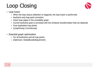 • Loop fusion
• When the loop closure detection is triggered, the loop fusion is performed.
• Keyframe and map point correction
• Insert loop edges in the covisibility graph
• Current keyframe pose is corrected with the similarity transformation that we obtained
• Fuse duplicated map points
• [LoopClosing::CorrectLoop]
• Essential graph optimization
• For all keyframes and all map points
• [Optimizer::GlobalBundleAdjustment]
Loop Closing
48
 