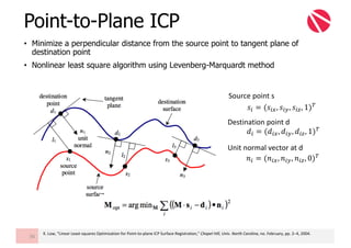 • Minimize a perpendicular distance from the source point to tangent plane of
destination point
• Nonlinear least square algorithm using Levenberg-Marquardt method
Point-to-Plane ICP
56
K.	Low,	“Linear	Least-squares	Optimization	for	Point-to-plane	ICP	Surface	Registration,”	Chapel	Hill,	Univ.	North	Carolina,	no.	February,	pp.	2–4,	2004.
𝑠" = (𝑠"W, 𝑠"Z, 𝑠"{, 1)z
𝑑" = (𝑑"W, 𝑑"Z, 𝑑"{, 1)z
𝑛" = (𝑛"W, 𝑛"Z, 𝑛"{, 0)z
Source	point	s
Destination	point	d
Unit	normal	vector	at	d
 