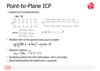 Point-to-Plane ICP
• Expand to N correspondences
• Modified form to the general least square problem
• Optimum solution 𝑥€•2
• Iteratively perform the SVD optimization until it converges
• [PointToPlaneWithCovErrorMinimizer::compute]
59
where
=	 𝐴z 𝐴 mB 𝐴z 𝑏
 