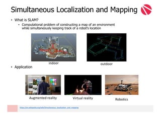 • What is SLAM?
• Computational problem of constructing a map of an environment
while simultaneously keeping track of a robot’s location
• Application
Simultaneous Localization and Mapping
Augmented	reality Virtual	reality Robotics
indoor outdoor
https://en.wikipedia.org/wiki/Simultaneous_localization_and_mapping
 
