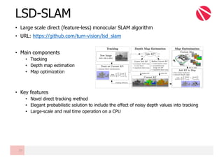 • Large scale direct (feature-less) monocular SLAM algorithm
• URL: https://github.com/tum-vision/lsd_slam
• Main components
• Tracking
• Depth map estimation
• Map optimization
• Key features
• Novel direct tracking method
• Elegant probabilistic solution to include the effect of noisy depth values into tracking
• Large-scale and real time operation on a CPU
LSD-SLAM
77
 