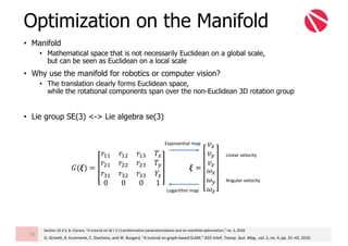 • Manifold
• Mathematical space that is not necessarily Euclidean on a global scale,
but can be seen as Euclidean on a local scale
• Why use the manifold for robotics or computer vision?
• The translation clearly forms Euclidean space,
while the rotational components span over the non-Euclidean 3D rotation group
• Lie group SE(3) <-> Lie algebra se(3)
Optimization on the Manifold
79
Angular	velocity
Linear	velocity
𝝃 =
𝑣W
𝑣Z
𝑣{
𝜔W
𝜔Z
𝜔{
𝐺(𝝃) =
𝑟BB 𝑟B? 𝑟By 𝑇W
𝑟?B 𝑟?? 𝑟?y 𝑇Z
𝑟yB 𝑟y? 𝑟yy 𝑌{
0 0 0 1
G.	Grisetti,	R.	Kummerle,	C.	Stachniss,	and	W.	Burgard,	“A	tutorial	on	graph-based	SLAM,”	IEEE	Intell.	Transp.	Syst.	Mag.,	vol.	2,	no.	4,	pp.	31–43,	2010.
Section	10.3.3,	B.	Claraco,	“A	tutorial	on	SE	(	3	)	transformation	parameterizations	and	on-manifold	optimization,”	no.	3,	2018.
Exponential	map
Logarithm	map
 