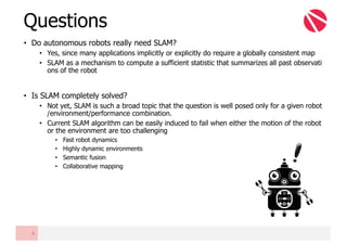 • Do autonomous robots really need SLAM?
• Yes, since many applications implicitly or explicitly do require a globally consistent map
• SLAM as a mechanism to compute a sufficient statistic that summarizes all past observati
ons of the robot
• Is SLAM completely solved?
• Not yet, SLAM is such a broad topic that the question is well posed only for a given robot
/environment/performance combination.
• Current SLAM algorithm can be easily induced to fail when either the motion of the robot
or the environment are too challenging
• Fast robot dynamics
• Highly dynamic environments
• Semantic fusion
• Collaborative mapping
Questions
8
 