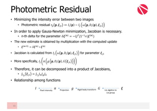 • Minimizing the intensity error between two images
• Photometric residual 𝑟• 𝐩, 𝝃Œ" ≔ 𝐼" 𝐩 − 𝐼Œ 𝜔 𝐩, 𝐷" 𝐩 , 𝝃Œ"
• In order to apply Gauss-Newton minimization, Jacobian is necessary.
• n-th delta for the parameter 𝛿𝝃(𝒏)
= − 𝐽z
𝐽 mB
𝑟(𝝃 𝒏
)
• The new estimate is obtained by multiplication with the computed update
• 𝝃(𝒏Ÿ𝟏) = 𝛿𝝃(𝒏) ∘ 𝝃(𝒏)
• Jacobian is calculated from 𝐼Œ 𝜔 𝐩, 𝐷" 𝐩 , 𝝃Œ" for parameter 𝝃Œ"
• More specifically, 𝐼Œ 𝜋 𝑔 𝐩, 𝐷" 𝐩 , 𝐺 𝝃Œ"
• Therefore, it can be decomposed into a product of Jacobians,
• 𝐽£¤
𝝃Œ" = 𝐽¥¦
𝐽§ 𝐽¨ 𝐽©
• Relationship among functions
Photometric Residual
81
𝐼 𝜋 𝑔 𝐺 𝝃Lie	algebra	to
Lie	group
Rigid	body	transformProjectionPixel	intensity
 