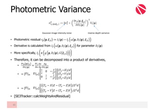 • Photometric residual 𝑟• 𝐩, 𝝃Œ" ≔ 𝐼" 𝐩 − 𝐼Œ 𝜔 𝐩, 𝐷" 𝐩 , 𝝃Œ"
• Derivative is calculated from 𝐼Œ 𝜔 𝐩, 𝐷" 𝐩 , 𝝃Œ" for parameter 𝐷" 𝐩
• More specifically, 𝐼Œ 𝜋 𝑔 𝐩, 𝐷" 𝐩 , 𝐺 𝝃Œ"
• Therefore, it can be decomposed into a product of derivatives,
•
«£¤ 𝐩,𝝃¦¬
«-¬ 𝐩
=
«¥¦
«§
«§
«¨
«¨
«-¬(𝐩)
• = 𝛻𝐼Œ¯ 𝛻𝐼Œ°
B
{
0 −
±
²³
0
B
{
−
´
²³
(𝑇W−𝑋)/𝑑
(𝑇Z−𝑌)/𝑑
(𝑇{−𝑍)/𝑑
• = 𝛻𝐼Œ¯ 𝛻𝐼Œ°
𝑇W − 𝑋 𝑍 − 𝑇{ − 𝑍 𝑋 /𝑍? 𝑑
𝑇Z − 𝑌 𝑍 − 𝑇{ − 𝑍 𝑌 /𝑍? 𝑑
• [SE3Tracker::calcWeightsAndResidual]
Photometric Variance
85
Gaussian	image	intensity	noise inverse	depth	variance
 