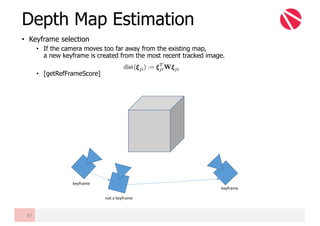 • Keyframe selection
• If the camera moves too far away from the existing map,
a new keyframe is created from the most recent tracked image.
• [getRefFrameScore]
Depth Map Estimation
87
not	a	keyframe
keyframe
keyframe
 