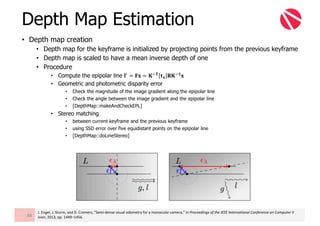 • Depth map creation
• Depth map for the keyframe is initialized by projecting points from the previous keyframe
• Depth map is scaled to have a mean inverse depth of one
• Procedure
• Compute the epipolar line 𝐥6 = 𝐅𝐱 = 𝐊m𝐓 𝐭 𝐱 𝐑𝐊m𝟏 𝐱
• Geometric and photometric disparity error
• Check the magnitude of the image gradient along the epipolar line
• Check the angle between the image gradient and the epipolar line
• [DepthMap::makeAndCheckEPL]
• Stereo matching
• between current keyframe and the previous keyframe
• using SSD error over five equidistant points on the epipolar line
• [DepthMap::doLineStereo]
Depth Map Estimation
88
J.	Engel,	J.	Sturm,	and	D.	Cremers,	“Semi-dense	visual	odometry for	a	monocular	camera,”	in	Proceedings	of	the	IEEE	International	Conference	on	Computer	V
ision,	2013,	pp.	1449–1456.
 