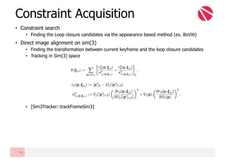 • Constraint search
• Finding the Loop closure candidates via the appearance based method (ex. BoVW)
• Direct image alignment on sim(3)
• Finding the transformation between current keyframe and the loop closure candidates
• Tracking in Sim(3) space
• [Sim3Tracker::trackFrameSim3]
Constraint Acquisition
89
 