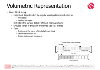 • Voxel block array
• Majority of data stored in the regular voxel grid is marked either as
• Free space
• Unobserved space
• Only store the surface data by efficient hashing scheme
• Grouped voxels in blocks of predefined size (ex. 8x8x8)
• Data
• Positions of the corner of the 8x8x8 voxel block
• Offset in the excess list
• Pointer to the voxel block array
Volumetric Representation
98
M.	Nießner,	M.	Zollhöfer,	S.	Izadi,	and	M.	Stamminger,	“Real-time	3D	reconstruction	at	scale	using	voxel	hashing,”	ACM	Trans.	Graph.,	vol.	32,	no.	6,	pp.	1–11,	
2013.
 