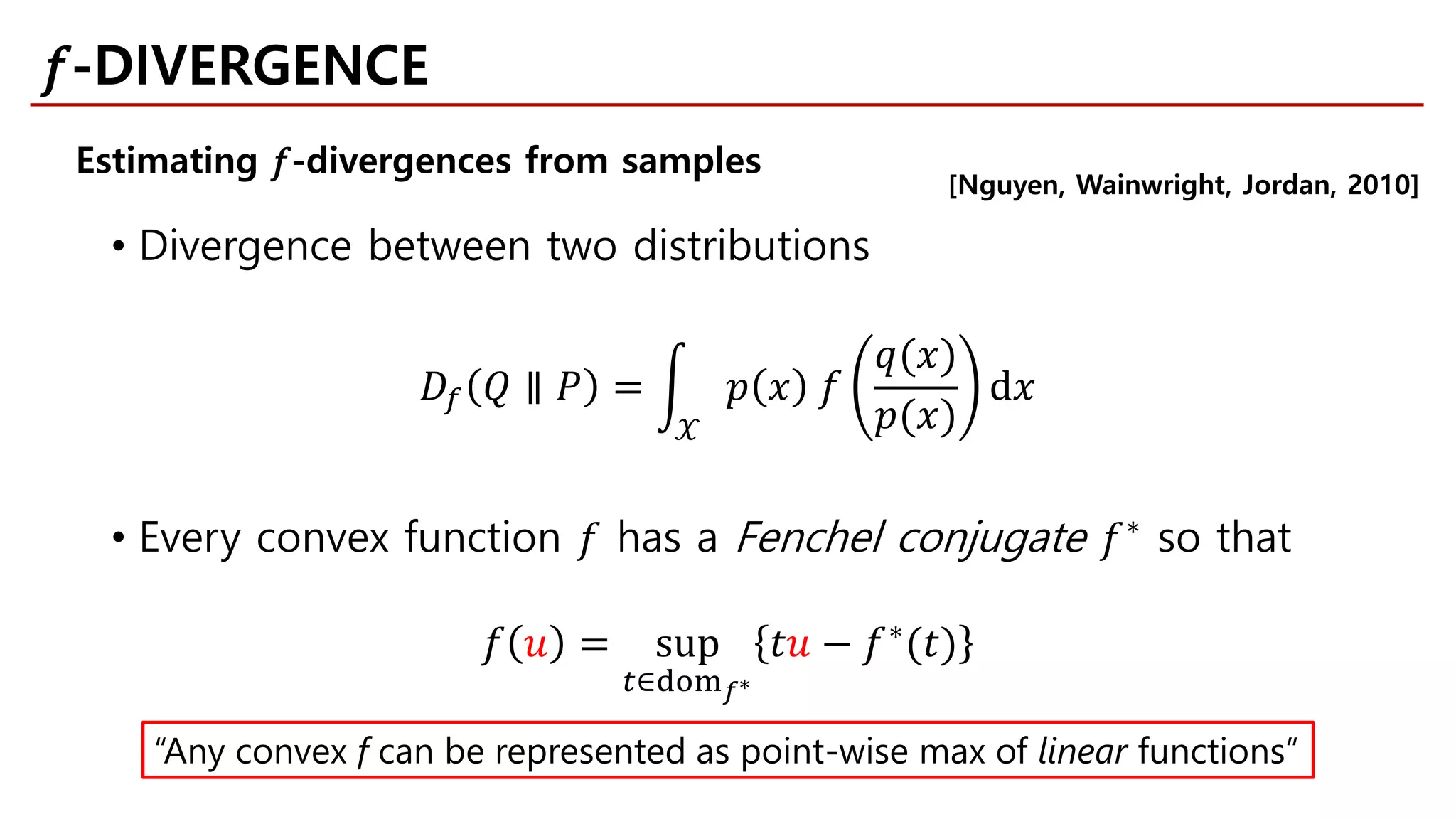 • Divergence between two distributions
𝐷𝐷𝑓𝑓 𝑄𝑄 ∥ 𝑃𝑃 = �
𝒳𝒳
𝑝𝑝 𝑥𝑥 𝑓𝑓
𝑞𝑞(𝑥𝑥)
𝑝𝑝(𝑥𝑥)
d𝑥𝑥
• Every convex function 𝑓𝑓 has a Fenchel conjugate 𝑓𝑓∗
so that
𝑓𝑓 𝑢𝑢 = sup
𝑡𝑡∈dom𝑓𝑓∗
𝑡𝑡𝑢𝑢 − 𝑓𝑓∗
(𝑡𝑡)
[Nguyen, Wainwright, Jordan, 2010]
“Any convex f can be represented as point-wise max of linear functions”
Estimating 𝑓𝑓-divergences from samples
𝑓𝑓-DIVERGENCE
 