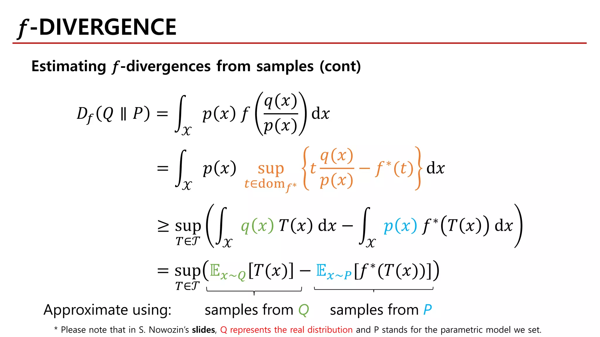 𝐷𝐷𝑓𝑓 𝑄𝑄 ∥ 𝑃𝑃 = �
𝒳𝒳
𝑝𝑝 𝑥𝑥 𝑓𝑓
𝑞𝑞(𝑥𝑥)
𝑝𝑝(𝑥𝑥)
d𝑥𝑥
= �
𝒳𝒳
𝑝𝑝 𝑥𝑥 sup
𝑡𝑡∈dom𝑓𝑓∗
𝑡𝑡
𝑞𝑞(𝑥𝑥)
𝑝𝑝(𝑥𝑥)
− 𝑓𝑓∗(𝑡𝑡) d𝑥𝑥
≥ sup
𝑇𝑇∈𝒯𝒯
�
𝒳𝒳
𝑞𝑞 𝑥𝑥 𝑇𝑇 𝑥𝑥 d𝑥𝑥 − �
𝒳𝒳
𝑝𝑝 𝑥𝑥 𝑓𝑓∗ 𝑇𝑇 𝑥𝑥 d𝑥𝑥
= sup
𝑇𝑇∈𝒯𝒯
𝔼𝔼𝑥𝑥~𝑄𝑄 𝑇𝑇(𝑥𝑥) − 𝔼𝔼𝑥𝑥~𝑃𝑃[𝑓𝑓∗(𝑇𝑇(𝑥𝑥))]
Approximate using: samples from Q samples from P
Estimating 𝑓𝑓-divergences from samples (cont)
𝑓𝑓-DIVERGENCE
* Please note that in S. Nowozin’s slides, Q represents the real distribution and P stands for the parametric model we set.
 