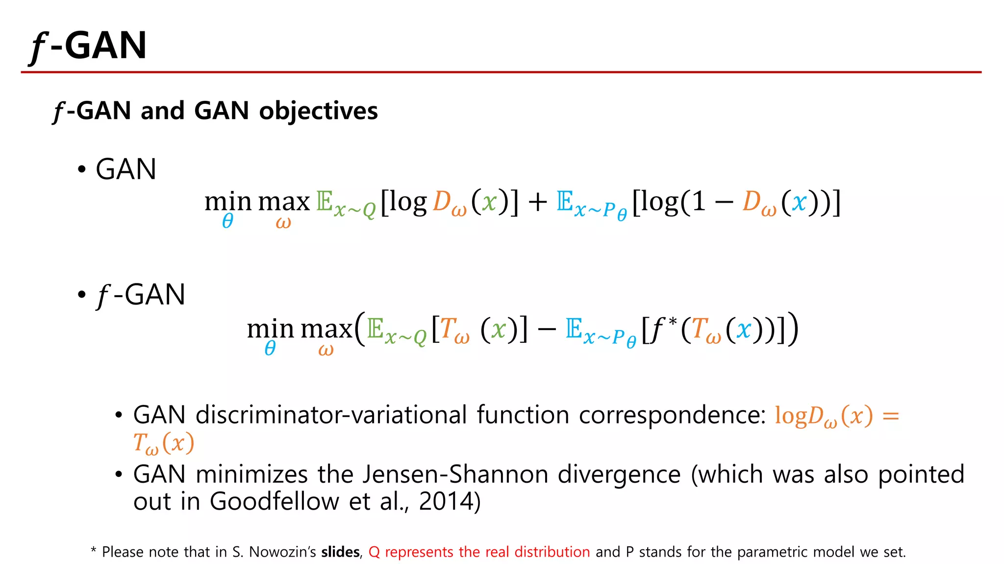• GAN
min
𝜃𝜃
max
𝜔𝜔
𝔼𝔼𝑥𝑥~𝑄𝑄[log 𝐷𝐷𝜔𝜔 𝑥𝑥 ] + 𝔼𝔼𝑥𝑥~𝑃𝑃𝜃𝜃
[log(1 − 𝐷𝐷𝜔𝜔(𝑥𝑥))]
• 𝑓𝑓-GAN
min
𝜃𝜃
max
𝜔𝜔
𝔼𝔼𝑥𝑥~𝑄𝑄 𝑇𝑇𝜔𝜔 (𝑥𝑥) − 𝔼𝔼𝑥𝑥~𝑃𝑃𝜃𝜃
[𝑓𝑓∗
(𝑇𝑇𝜔𝜔(𝑥𝑥))]
• GAN discriminator-variational function correspondence: log𝐷𝐷𝜔𝜔 𝑥𝑥 =
𝑇𝑇𝜔𝜔 𝑥𝑥
• GAN minimizes the Jensen-Shannon divergence (which was also pointed
out in Goodfellow et al., 2014)
𝑓𝑓-GAN and GAN objectives
𝑓𝑓-GAN
* Please note that in S. Nowozin’s slides, Q represents the real distribution and P stands for the parametric model we set.
 