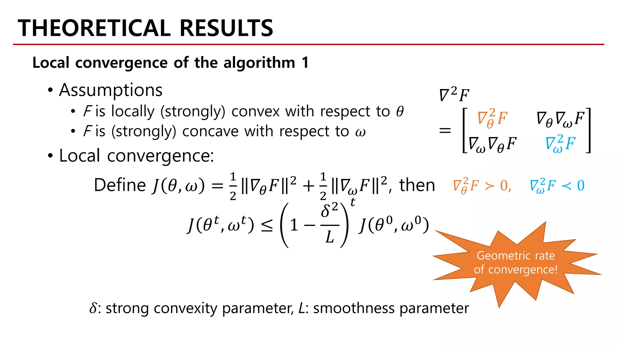 • Assumptions
• F is locally (strongly) convex with respect to 𝜃𝜃
• F is (strongly) concave with respect to 𝜔𝜔
• Local convergence:
Define 𝐽𝐽 𝜃𝜃, 𝜔𝜔 =
1
2
𝛻𝛻𝜃𝜃 𝐹𝐹 2 +
1
2
𝛻𝛻𝜔𝜔 𝐹𝐹 2, then
𝐽𝐽 𝜃𝜃𝑡𝑡
, 𝜔𝜔𝑡𝑡
≤ 1 −
𝛿𝛿2
𝐿𝐿
𝑡𝑡
𝐽𝐽 𝜃𝜃0
, 𝜔𝜔0
𝛻𝛻2 𝐹𝐹
=
𝛻𝛻𝜃𝜃
2
𝐹𝐹 𝛻𝛻𝜃𝜃 𝛻𝛻𝜔𝜔 𝐹𝐹
𝛻𝛻𝜔𝜔 𝛻𝛻𝜃𝜃 𝐹𝐹 𝛻𝛻𝜔𝜔
2 𝐹𝐹
𝛻𝛻𝜃𝜃
2
𝐹𝐹 ≻ 0, 𝛻𝛻𝜔𝜔
2
𝐹𝐹 ≺ 0
𝛿𝛿: strong convexity parameter, L: smoothness parameter
Geometric rate
of convergence!
THEORETICAL RESULTS
Local convergence of the algorithm 1
 