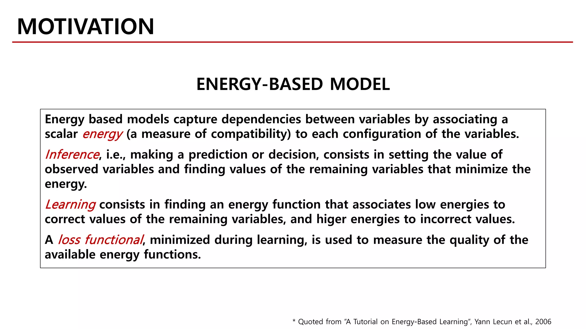 MOTIVATION
ENERGY-BASED MODEL
Energy based models capture dependencies between variables by associating a
scalar energy (a measure of compatibility) to each configuration of the variables.
Inference, i.e., making a prediction or decision, consists in setting the value of
observed variables and finding values of the remaining variables that minimize the
energy.
Learning consists in finding an energy function that associates low energies to
correct values of the remaining variables, and higer energies to incorrect values.
A loss functional, minimized during learning, is used to measure the quality of the
available energy functions.
* Quoted from “A Tutorial on Energy-Based Learning”, Yann Lecun et al., 2006
 