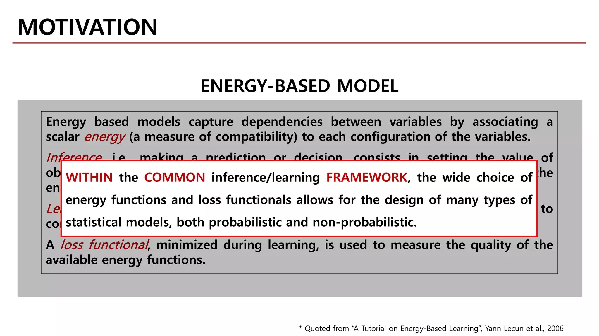 Energy based models capture dependencies between variables by associating a
scalar energy (a measure of compatibility) to each configuration of the variables.
Inference, i.e., making a prediction or decision, consists in setting the value of
observed variables and finding values of the remaining variables that minimize the
energy.
Learning consists in finding an energy function that associates low energies to
correct values of the remaining variables, and higer energies to incorrect values.
A loss functional, minimized during learning, is used to measure the quality of the
available energy functions.
MOTIVATION
ENERGY-BASED MODEL
WITHIN the COMMON inference/learning FRAMEWORK, the wide choice of
energy functions and loss functionals allows for the design of many types of
statistical models, both probabilistic and non-probabilistic.
* Quoted from “A Tutorial on Energy-Based Learning”, Yann Lecun et al., 2006
 
