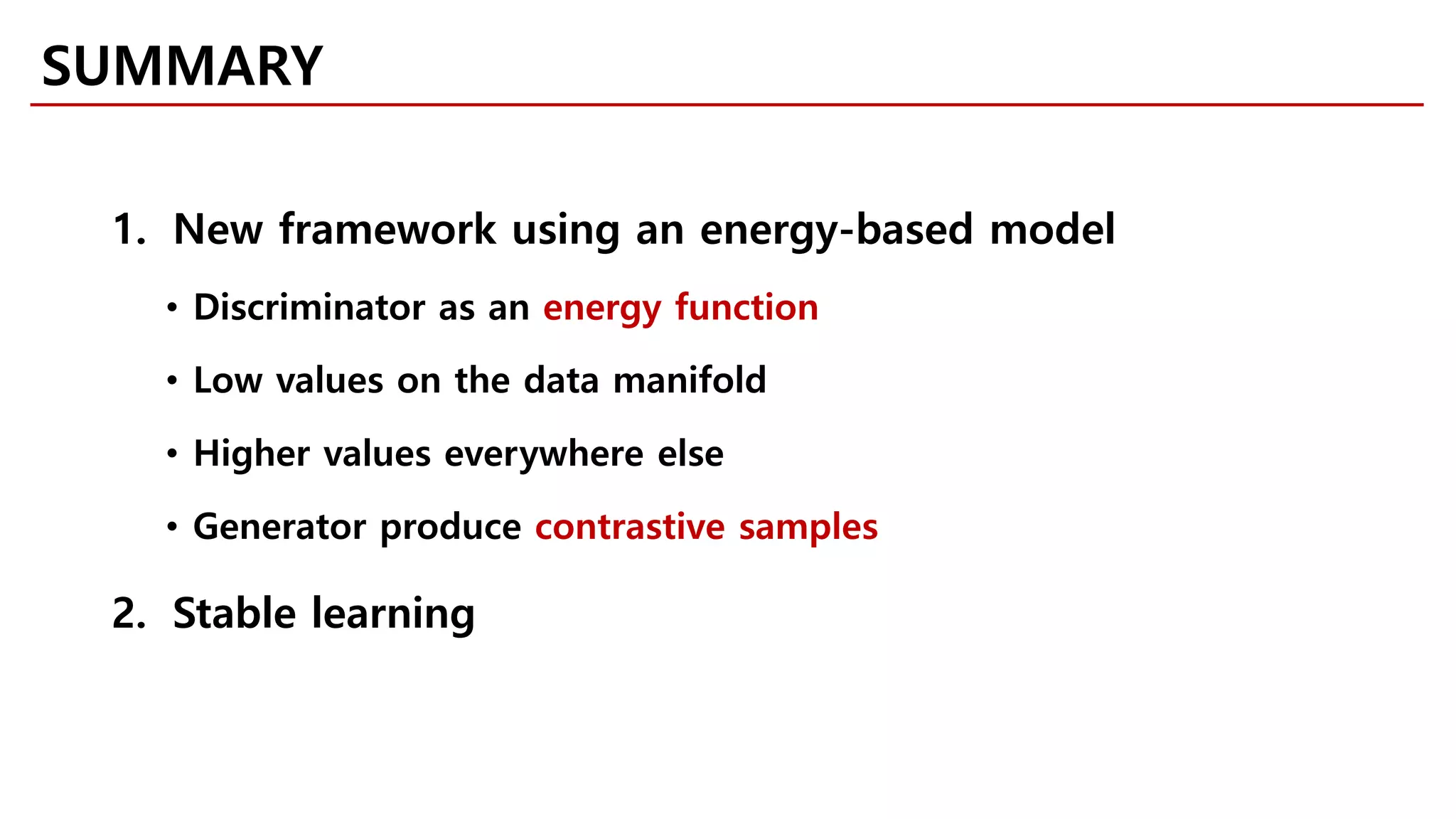 SUMMARY
1. New framework using an energy-based model
• Discriminator as an energy function
• Low values on the data manifold
• Higher values everywhere else
• Generator produce contrastive samples
2. Stable learning
 