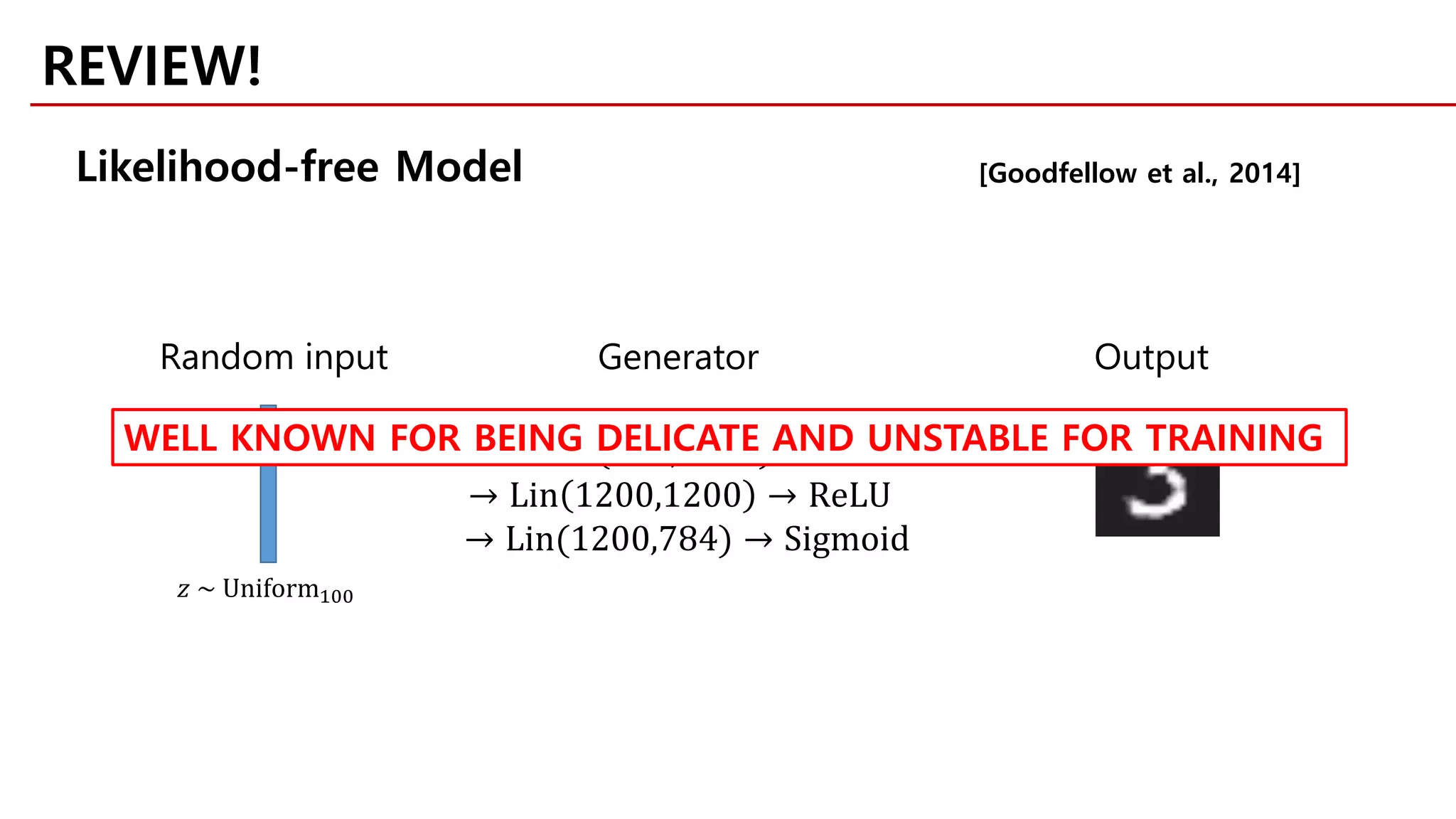 [Goodfellow et al., 2014]
𝑧𝑧 → Lin 100,1200 → ReLU
→ Lin 1200,1200 → ReLU
→ Lin(1200,784) → Sigmoid
Random input Generator Output
𝑧𝑧 ~ Uniform100
REVIEW!
WELL KNOWN FOR BEING DELICATE AND UNSTABLE FOR TRAINING
Likelihood-free Model
 