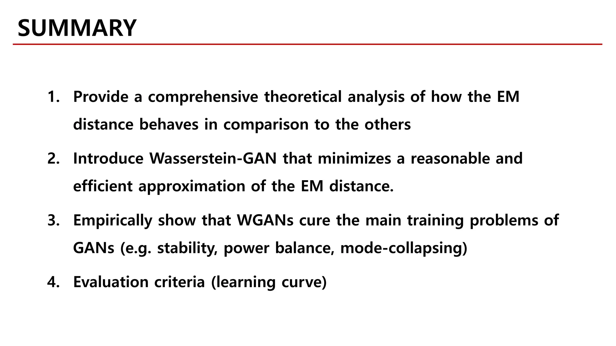 SUMMARY
1. Provide a comprehensive theoretical analysis of how the EM
distance behaves in comparison to the others
2. Introduce Wasserstein-GAN that minimizes a reasonable and
efficient approximation of the EM distance.
3. Empirically show that WGANs cure the main training problems of
GANs (e.g. stability, power balance, mode-collapsing)
4. Evaluation criteria (learning curve)
 