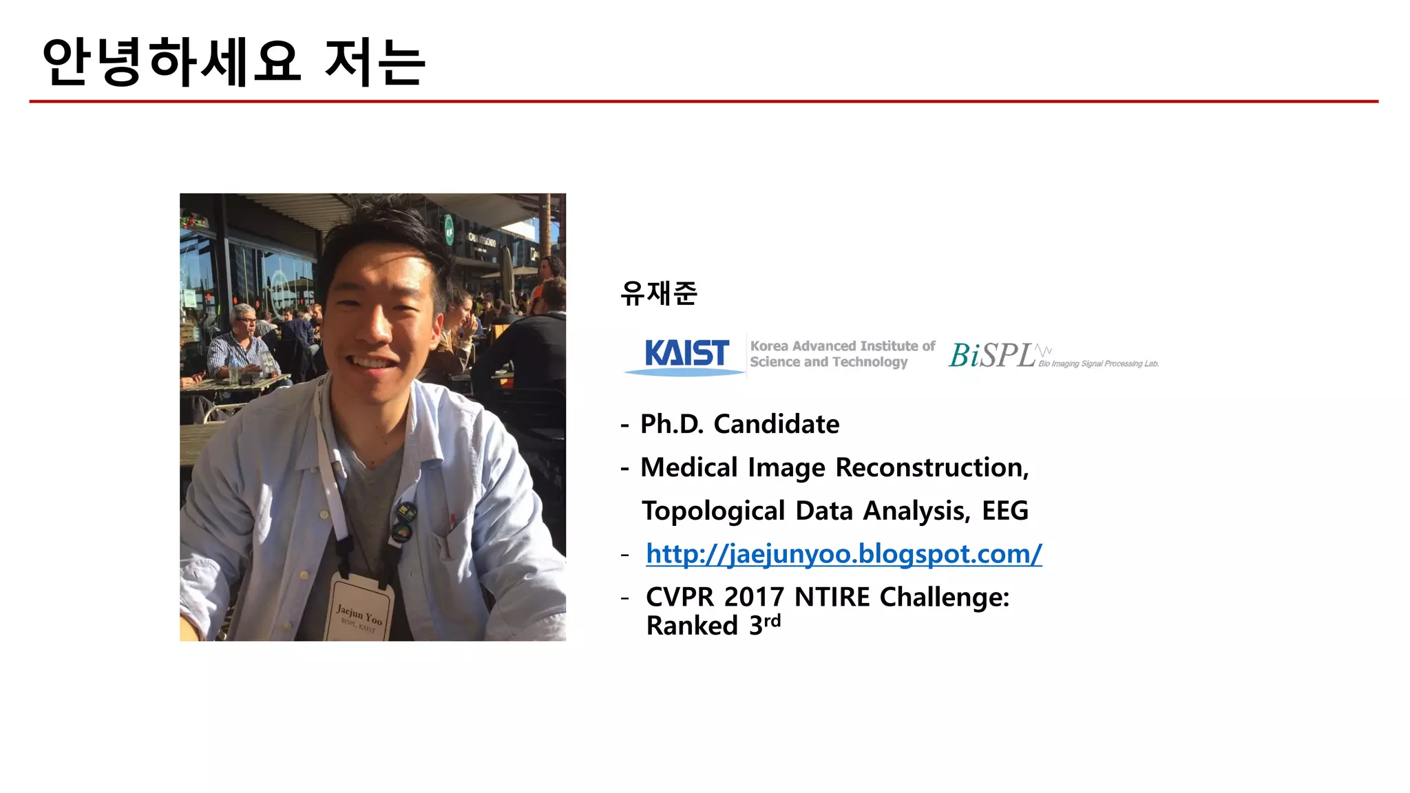 안녕하세요 저는
유재준
- Ph.D. Candidate
- Medical Image Reconstruction,
- http://jaejunyoo.blogspot.com/
- CVPR 2017 NTIRE Challenge:
Ranked 3rd
Topological Data Analysis, EEG
 