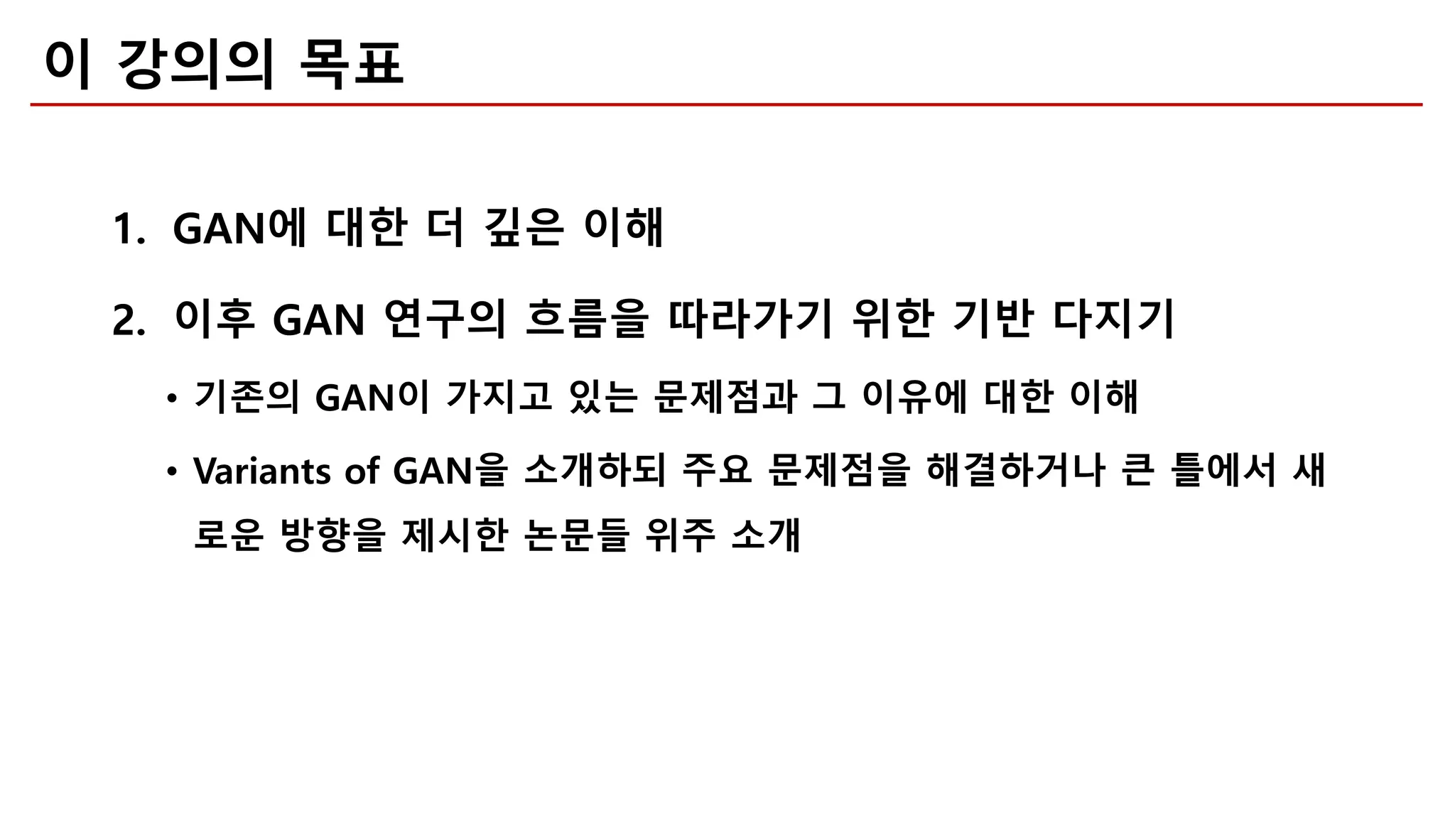 이 강의의 목표
1. GAN에 대한 더 깊은 이해
2. 이후 GAN 연구의 흐름을 따라가기 위한 기반 다지기
• 기존의 GAN이 가지고 있는 문제점과 그 이유에 대한 이해
• Variants of GAN을 소개하되 주요 문제점을 해결하거나 큰 틀에서 새
로운 방향을 제시한 논문들 위주 소개
 