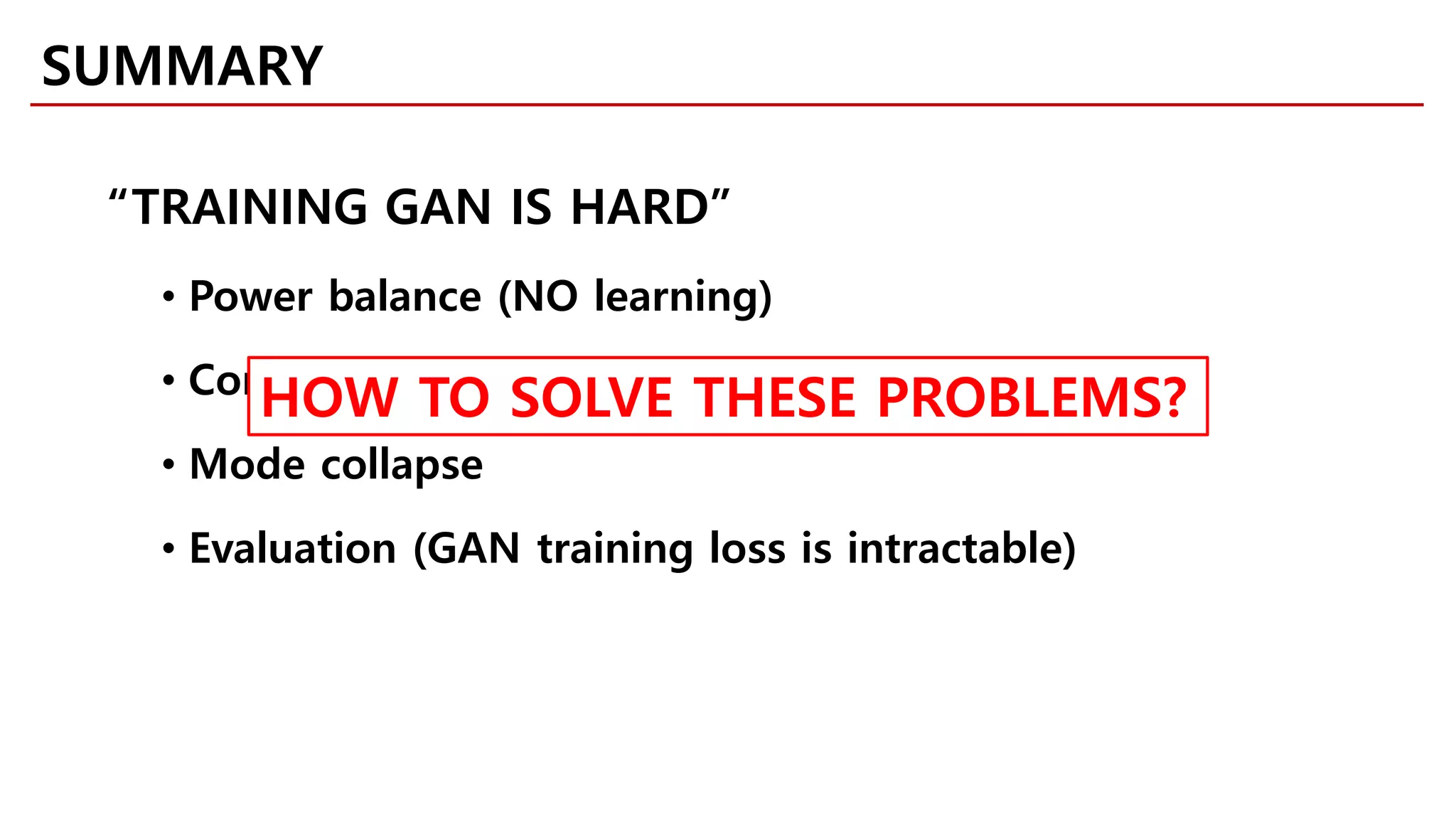 SUMMARY
“TRAINING GAN IS HARD”
• Power balance (NO learning)
• Convergence (oscillation)
• Mode collapse
• Evaluation (GAN training loss is intractable)
HOW TO SOLVE THESE PROBLEMS?
 