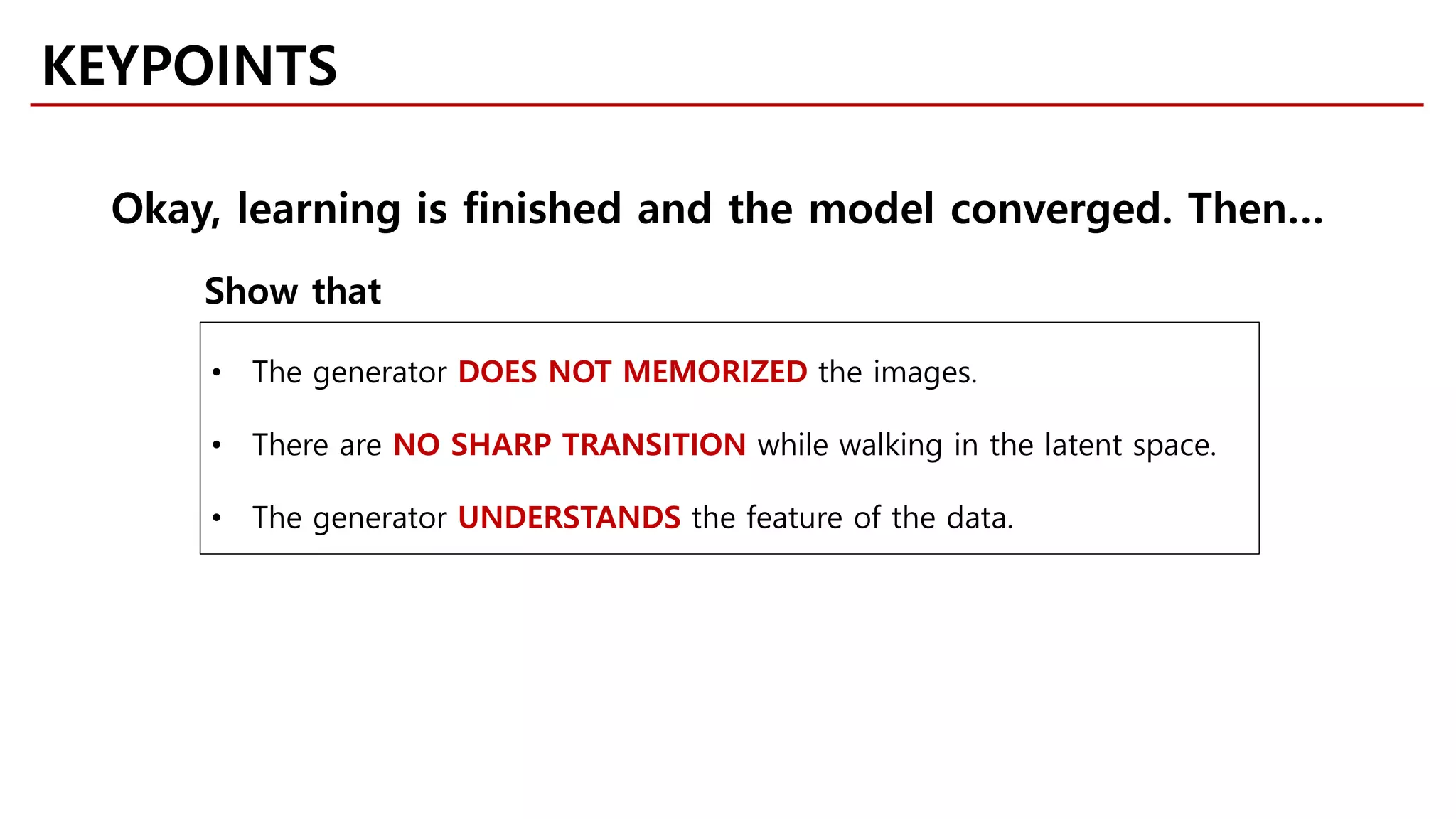 KEYPOINTS
• The generator DOES NOT MEMORIZED the images.
• There are NO SHARP TRANSITION while walking in the latent space.
• The generator UNDERSTANDS the feature of the data.
Okay, learning is finished and the model converged. Then…
Show that
 