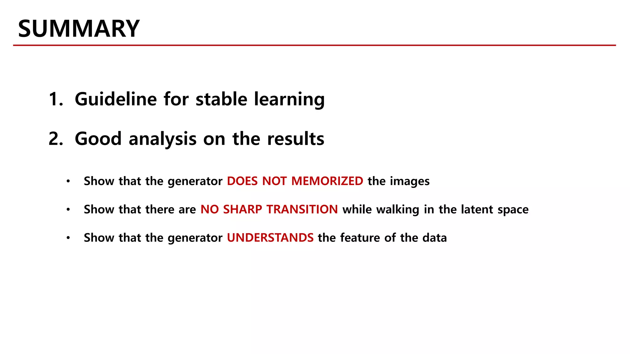 SUMMARY
1. Guideline for stable learning
2. Good analysis on the results
• Show that the generator DOES NOT MEMORIZED the images
• Show that there are NO SHARP TRANSITION while walking in the latent space
• Show that the generator UNDERSTANDS the feature of the data
 
