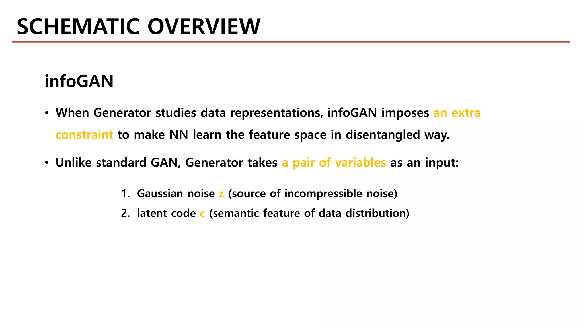 • When Generator studies data representations, infoGAN imposes an extra
constraint to make NN learn the feature space in disentangled way.
• Unlike standard GAN, Generator takes a pair of variables as an input:
1. Gaussian noise z (source of incompressible noise)
2. latent code c (semantic feature of data distribution)
infoGAN
SCHEMATIC OVERVIEW
 