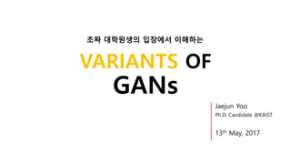 VARIANTS OF
GANs
Jaejun Yoo
Ph.D. Candidate @KAIST
13th May, 2017
초짜 대학원생의 입장에서 이해하는
 