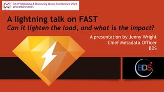 A lightning talk on FAST
Can it lighten the load, and what is the impact?
A presentation by Jenny Wright
Chief Metadata Officer
BDS
CILIP Metadata & Discovery Group Conference 2023
#CILIPMDG2023
 