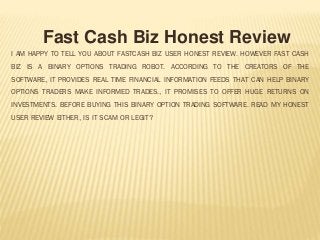 I AM HAPPY TO TELL YOU ABOUT FASTCASH BIZ USER HONEST REVIEW. HOWEVER FAST CASH
BIZ IS A BINARY OPTIONS TRADING ROBOT. ACCORDING TO THE CREATORS OF THE
SOFTWARE, IT PROVIDES REAL TIME FINANCIAL INFORMATION FEEDS THAT CAN HELP BINARY
OPTIONS TRADERS MAKE INFORMED TRADES., IT PROMISES TO OFFER HUGE RETURNS ON
INVESTMENTS. BEFORE BUYING THIS BINARY OPTION TRADING SOFTWARE. READ MY HONEST
USER REVIEW EITHER, IS IT SCAM OR LEGIT?
Fast Cash Biz Honest Review
 