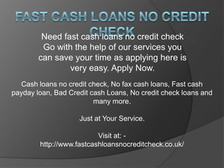 Need fast cash loans no credit check
         Go with the help of our services you
        can save your time as applying here is
                very easy. Apply Now.
  Cash loans no credit check, No fax cash loans, Fast cash
payday loan, Bad Credit cash Loans, No credit check loans and
                         many more.

                    Just at Your Service.

                          Visit at: -
        http://www.fastcashloansnocreditcheck.co.uk/
 