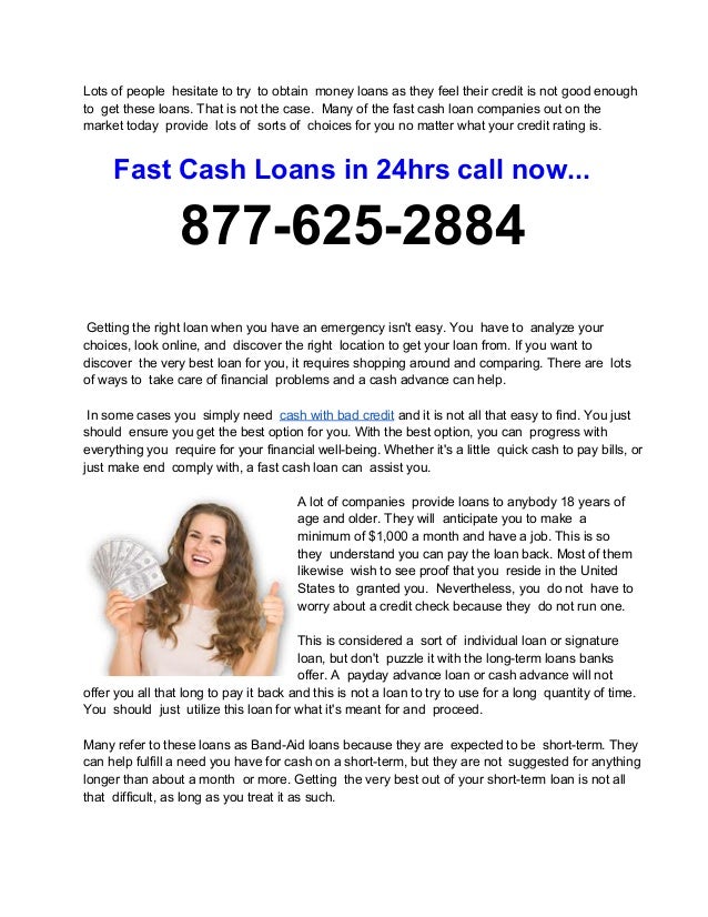 Lots of people  hesitate to try  to obtain  money loans as they feel their credit is not good enough
to  get these loans. That is not the case.  Many of the fast cash loan companies out on the
market today  provide  lots of  sorts of  choices for you no matter what your credit rating is.
Fast Cash Loans in 24hrs call now...
877­625­2884
 Getting the right loan when you have an emergency isn't easy. You  have to  analyze your
choices, look online, and  discover the right  location to get your loan from. If you want to
discover  the very best loan for you, it requires shopping around and comparing. There are  lots
of ways to  take care of financial  problems and a cash advance can help.
 In some cases you  simply need  cash with bad credit and it is not all that easy to find. You just
should  ensure you get the best option for you. With the best option, you can  progress with
everything you  require for your financial well­being. Whether it's a little  quick cash to pay bills, or
just make end  comply with, a fast cash loan can  assist you.
A lot of companies  provide loans to anybody 18 years of
age and older. They will  anticipate you to make  a
minimum of $1,000 a month and have a job. This is so
they  understand you can pay the loan back. Most of them
likewise  wish to see proof that you  reside in the United
States to  granted you.  Nevertheless, you  do not  have to
worry about a credit check because they  do not run one.
This is considered a  sort of  individual loan or signature
loan, but don't  puzzle it with the long­term loans banks
offer. A  payday advance loan or cash advance will not
offer you all that long to pay it back and this is not a loan to try to use for a long  quantity of time.
You  should  just  utilize this loan for what it's meant for and  proceed.
Many refer to these loans as Band­Aid loans because they are  expected to be  short­term. They
can help fulfill a need you have for cash on a short­term, but they are not  suggested for anything
longer than about a month  or more. Getting  the very best out of your short­term loan is not all
that  difficult, as long as you treat it as such.
 
