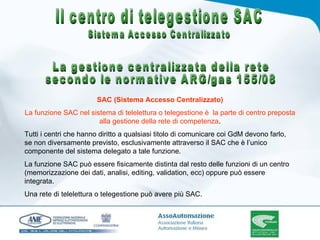 SAC (Sistema Accesso Centralizzato) La funzione SAC nel sistema di telelettura o telegestione è  la parte di centro preposta alla gestione della rete di competenza . Tutti i centri che hanno diritto a qualsiasi titolo di comunicare coi GdM devono farlo, se non diversamente previsto, esclusivamente attraverso il SAC che è l’unico componente del sistema delegato a tale funzione. La funzione SAC può essere fisicamente distinta dal resto delle funzioni di un centro (memorizzazione dei dati, analisi, editing, validation, ecc) oppure può essere integrata. Una rete di telelettura o telegestione può avere più SAC. Il centro di telegestione SAC Sistema Accesso Centralizzato La gestione centralizzata della rete secondo le normative ARG/gas 155/08 