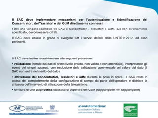 Il SAC deve implementare meccanismi per l’autenticazione e l’identificazione dei Concentratori, dei Traslatori e dei GdM direttamente connessi. I dati che vengono scambiati tra SAC e Concentratori , Traslatori e GdM, ove non diversamente specificato, devono essere cifrati. Il SAC deve essere in grado di svolgere tutti i servizi definiti dalla UNITS11291-1 ad esso pertinenti. Il SAC deve inoltre sovraintendere alle seguenti procedure: •  validazione  formale dei dati di primo livello (valido, non valido o non attendibile), interpretando gli eventi dei singoli apparati, con esclusione della validazione commerciale del valore del dato (il SAC non entra nel merito del dato) •  attivazione dei Concentratori, Traslatori e GdM  durante la posa in opera.. Il SAC resta in attesa del completamento della configurazione di campo da parte dell’operatore e dichiara la chiusura dell’intervento di attivazione della telegestione. •  fornitura di una  diagnostica  statistica di copertura dei GdM (raggiungibile non raggiungibile) 