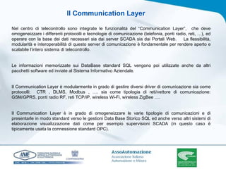 Nel centro di telecontrollo sono integrate le funzionalità del “Communication Layer”,  che deve omogeneizzare i differenti protocolli e tecnologie di comunicazione (telefonia, ponti radio, reti, …), ed operare con la base dei dati necessari sia dai server SCADA sia dai Portali Web.  La flessibilità, modularità e interoperabilità di questo server di comunicazione è fondamentale per rendere aperto e scalabile l’intero sistema di telecontrollo. Le informazioni memorizzate sui DataBase standard SQL vengono poi utilizzate anche da altri pacchetti software ed inviate al Sistema Informativo Aziendale.   Il Communication Layer è modularmente in grado di gestire diversi driver di comunicazione sia come protocolli:  CTR , DLMS, Modbus , …. sia come tipologia di reti/vettore di comunicazione: GSM/GPRS, ponti radio RF, reti TCP/IP, wireless Wi-Fi, wireless ZigBee ….   Il Communication Layer è in grado di omogeneizzare le varie tipologie di comunicazioni e di presentarle in modo standard verso le gestioni Data Base Storico SQL ed anche verso altri sistemi di elaborazione visualizzazione dati come per esempio supervisioni SCADA (in questo caso è tipicamente usata la connessione standard OPC). Il Communication Layer 