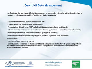 La Gestione del servizio di Data Management comprende, oltre alla attivazione iniziale e relativa configurazione del SAC utilizzato dall’Appaltatore : - l'acquisizione periodica dei dati elaborati dai GdM; - l'elaborazione e la validazione dei dati acquisiti; - l'esportazione dei dati verso l'EDP della Società acquirente mediante portale web; - attivazione del servizio a nuovi apparati eventualmente aggiunti nel corso della durata del contratto; - monitoraggio sistemi di comunicazione verso gli Apparati Periferici; - monitoraggio delle funzionalità degli Apparati Periferici e gestione delle squadre di manutenzione; - monitoraggio del sistema di export. - individuazione, gestione e risoluzione end-to-end delle problematiche afferenti gli apparati periferici, alla trasmissione, alla elaborazione e alla messa a disposizione ovvero trasmissione alla Società  acquirente del dato di lettura. Servizi di Data Management 