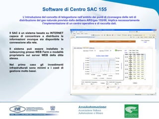 Software di Centro SAC 155 L’introduzione del concetto di telegestione nell’ambito dei punti di riconsegna delle reti di distribuzione del gas naturale previsto dalla delibera ARG/gas 155/08, implica necessariamente l’implementazione di un centro operativo e di raccolta dati. Il SAC è un sistema basato su INTERNET capace di concentrare e distribuire le informazioni ovunque sia disponibile la connessione alla rete. Il sistema può essere installato in outsourcing presso WEB Farm o modalità proprietaria sui server WEB della ditta stessa. Nel primo caso gli investimenti infrastrutturali sono minimi e i costi di gestione molto bassi .  