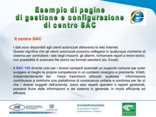 I dati sono disponibili agli utenti autorizzati attraverso la rete Internet.  Questo significa che gli utenti autorizzati possono collegarsi in qualunque momento al sistema per controllare i dati degli impianti, gli allarmi, richiamare report e trend storici, con possibilità di scaricare file storici nei formati standard (es. Excel).    Il  SAC 155  diventa così per i diversi comparti aziendali un supporto comune per poter svolgere al meglio le proprie competenze in un contesto sinergico e premiante. Infatti, indipendentemente dai  mezzi trasmissivi utilizzati, qualsiasi  informazione contribuisce a costituire una piattaforma di conoscenza unitaria e condivisa per far sì che i diversi soggetti dell’azienda, siano essi reparti operativi o reparti gestionali, possano fruire delle informazioni e del sistema in generale, in modo efficiente ed efficace.  Il centro SAC Esempio di pagine di gestione e configurazione di centro SAC 