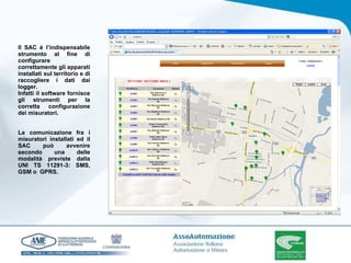 Il SAC è l’indispensabile strumento al fine di configurare correttamente gli apparati installati sul territorio e di raccogliere i dati dai logger. Infatti il software fornisce gli strumenti per la corretta configurazione dei misuratori. La comunicazione fra i misuratori installati ed il SAC può avvenire secondo una delle modalità previste dalla UNI TS 11291-3: SMS, GSM o  GPRS. 