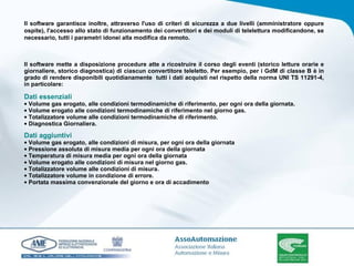 Il software garantisce inoltre, attraverso l'uso di criteri di sicurezza a due livelli (amministratore oppure ospite), l'accesso allo stato di funzionamento dei convertitori e dei moduli di telelettura modificandone, se necessario, tutti i parametri idonei alla modifica da remoto. Il software mette a disposizione procedure atte a ricostruire il corso degli eventi (storico letture orarie e giornaliere, storico diagnostica) di ciascun convertitore teleletto. Per esempio, per i GdM di classe B è in grado di rendere disponibili quotidianamente  tutti i dati acquisti nel rispetto della norma UNI TS 11291-4, in particolare: Dati essenziali Volume gas erogato, alle condizioni termodinamiche di riferimento, per ogni ora della giornata. Volume erogato alle condizioni termodinamiche di riferimento nel giorno gas. Totalizzatore volume alle condizioni termodinamiche di riferimento. Diagnostica Giornaliera. Dati aggiuntivi Volume gas erogato, alle condizioni di misura, per ogni ora della giornata Pressione assoluta di misura media per ogni ora della giornata Temperatura di misura media per ogni ora della giornata Volume erogato alle condizioni di misura nel giorno gas. Totalizzatore volume alle condizioni di misura. Totalizzatore volume in condizione di errore. Portata massima convenzionale del giorno e ora di accadimento 