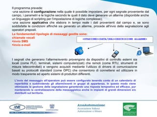 Il programma prevede: una sezione di  configurazione  nella quale è possibile impostare, per ogni segnale proveniente dal campo, i parametri e le logiche secondo le quali il dato deve generare un allarme (disponibile anche un linguaggio di scripting per l’impostazione di logiche complesse); una sezione  applicativa  che elabora in tempo reale i dati provenienti dal campo e, se sono soddisfatte le condizioni affinchè sia generato un allarme, procede all'invio della segnalazione agli operatori preposti.  Le fondamentali tipologie di messaggi gestite sono: chiamate vocali invio SMS invio e-mail I segnali che generano l’allarme/evento provengono da dispositivi di controllo esterni sia locali (come PLC, terminali, sistemi computerizzati) che remoti (come RTU, strumenti di misura telecontrollati) e vengono acquisiti mediante l’utilizzo di drivers di comunicazione basati su protocolli standard (come OPC) che consentono di connettersi ed utilizzare in modo trasparente ed aperto sistemi di produttori differenti. L’invio del messaggio all’operatore può essere configurato tenendo conto di un calendario di reperibilità e suddividendo gli allarmi/eventi in gruppi di appartenza. In questo modo viene ottimizzata la gestione della segnalazione garantendo una risposta tempestiva ed efficace, pur mantenendo la centralizzazione della messaggistica anche in impianti di grandi dimensioni e/o distribuiti sul territorio. <STAZIONE><DATA/ORA><DESCRIZIONE ALLARME> 