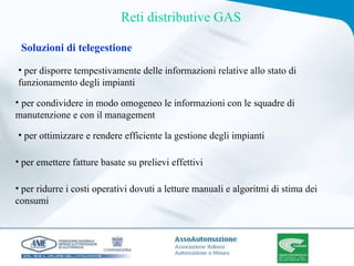 per disporre tempestivamente delle informazioni relative allo stato di funzionamento degli impianti Soluzioni di telegestione per ottimizzare e rendere efficiente la gestione degli impianti per condividere in modo omogeneo le informazioni con le squadre di manutenzione e con il management Reti distributive GAS per emettere fatture basate su prelievi effettivi per ridurre i costi operativi dovuti a letture manuali e algoritmi di stima dei consumi 