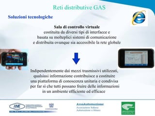 Sala di controllo virtuale costituita da diversi tipi di interfacce e basata su molteplici sistemi di comunicazione  e distribuita ovunque sia accessibile la rete globale  Indipendentemente dai mezzi trasmissivi utilizzati, qualsiasi informazione contribuisce a costituire una piattaforma di conoscenza unitaria e condivisa  per far sì che tutti possano fruire delle informazioni in un ambiente efficiente ed efficace   Reti distributive GAS Soluzioni tecnologiche 