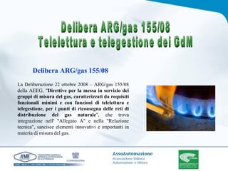 La Deliberazione 22 ottobre 2008 – ARG/gas 155/08 della AEEG, " Direttive per la messa in servizio dei gruppi di misura del gas, caratterizzati da requisiti funzionali minimi e con funzioni di telelettura e telegestione, per i punti di riconsegna delle reti di distribuzione del gas naturale ", che trova integrazione nell' "Allegato A" e nella "Relazione tecnica", sancisce elementi innovativi e importanti in materia di misura del gas. Delibera ARG/gas 155/08 Delibera ARG/gas 155/08 Telelettura e telegestione dei GdM 