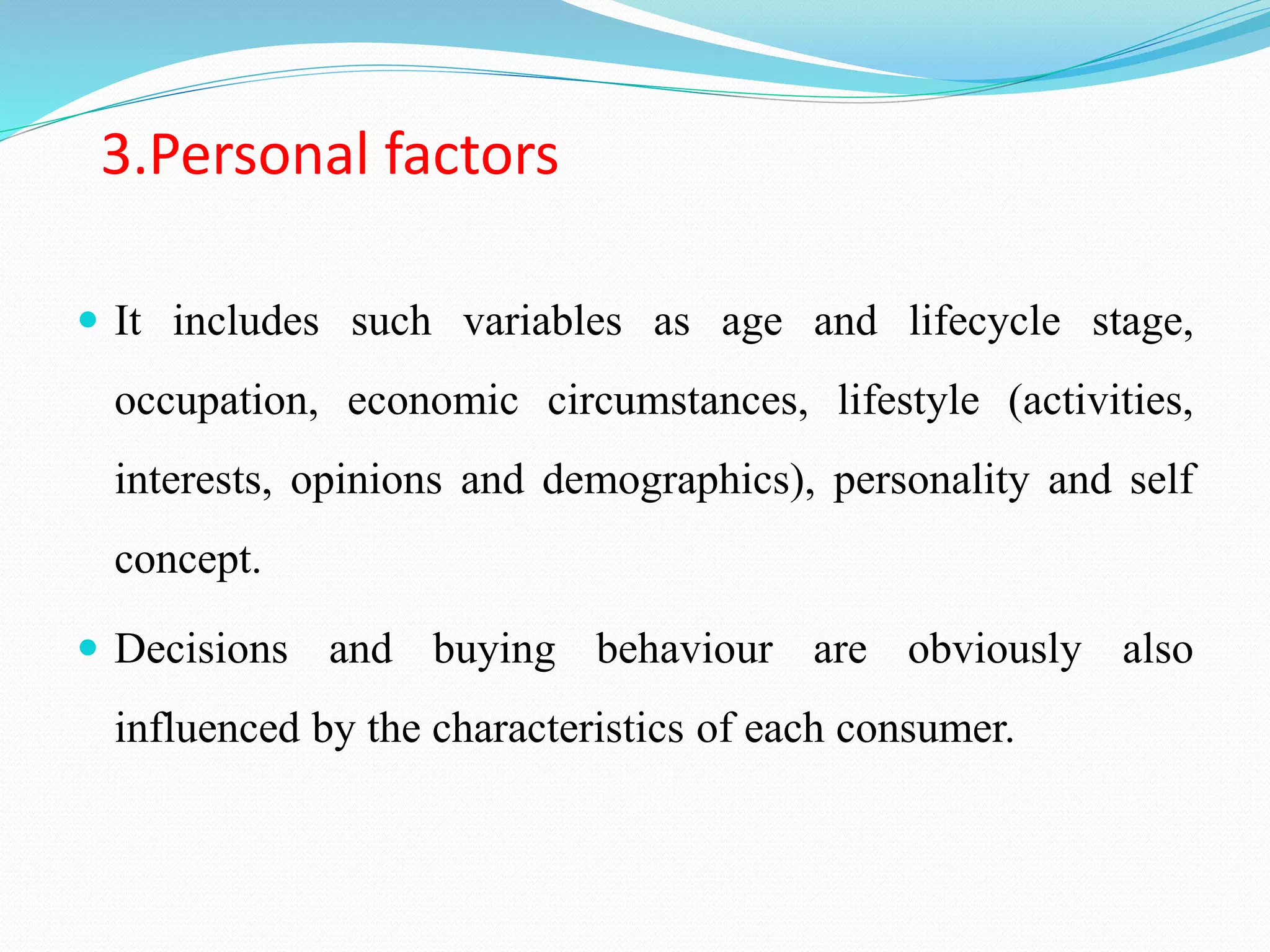 3.Personal factors
 It includes such variables as age and lifecycle stage,
occupation, economic circumstances, lifestyle (activities,
interests, opinions and demographics), personality and self
concept.
 Decisions and buying behaviour are obviously also
influenced by the characteristics of each consumer.
 