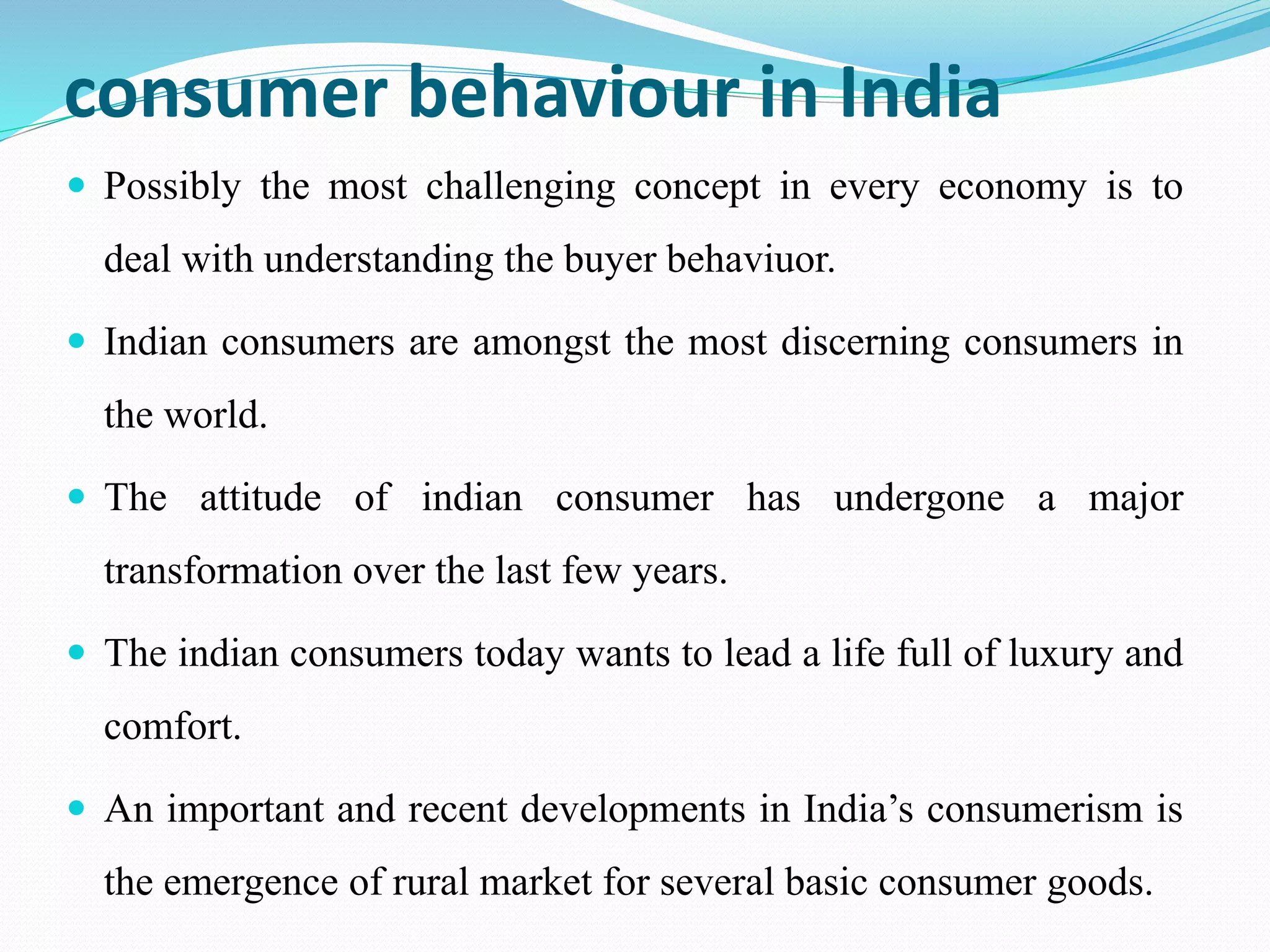 consumer behaviour in India
 Possibly the most challenging concept in every economy is to
deal with understanding the buyer behaviuor.
 Indian consumers are amongst the most discerning consumers in
the world.
 The attitude of indian consumer has undergone a major
transformation over the last few years.
 The indian consumers today wants to lead a life full of luxury and
comfort.
 An important and recent developments in India’s consumerism is
the emergence of rural market for several basic consumer goods.
 